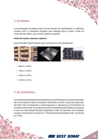 48
2. Os Paletes
A movimentação de paletes pode ser feita através de empilhadeiras ou paleteiras
manuais. Esse é o elemento unitizador mais utilizado para as cargas e pode ser
construído de madeira, aço, alumínio, plástico e papelão.
Palete de madeira, alumínio e plástico
Suas dimensões também podem variar, sendo que as mais utilizadas são:
•	 0,80 m x 1,00 m
•	 1,00 m x 1,00 m
•	 1,00 m x 1,20 m
•	 1,20 m x 1,20 m
3. Os Contêineres
Oscontêineressãoequipamentosdegrandeporteutilizadosparaotransportedecargas.
São construídos de material resistente e destinados a conter a carga com segurança.
Permitem fácil carregamento e descarregamento e destinam-se principalmente ao
transporte intermodal. Os contêineres possuem dimensões padronizadas, que seguem
a norma da International Standard Organization (ISO). Os tamanhos mais utilizados
possuem comprimento de 20 pés ou 1 TEU (twenty-feet-equivalent-unit), e de 40 pés
ou 2 TEUs.
 