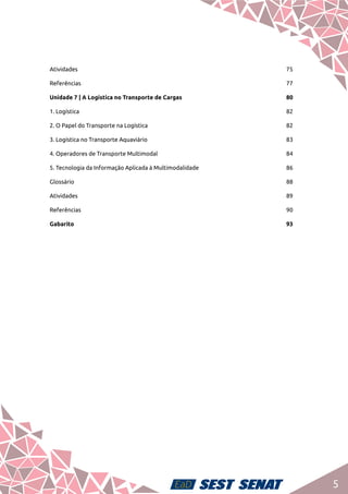 5
Atividades	75
Referências	77
Unidade 7 | A Logística no Transporte de Cargas	 80
1. Logística 	 82
2. O Papel do Transporte na Logística	 82
3. Logística no Transporte Aquaviário	 83
4. Operadores de Transporte Multimodal	 84
5. Tecnologia da Informação Aplicada à Multimodalidade	 86
Glossário	88
Atividades	89
Referências	90
Gabarito	93
 