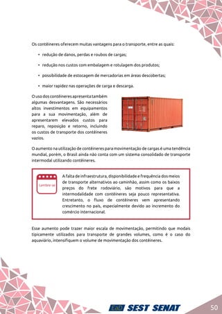 50
Os contêineres oferecem muitas vantagens para o transporte, entre as quais:
•	 redução de danos, perdas e roubos de cargas;
•	 redução nos custos com embalagem e rotulagem dos produtos;
•	 possibilidade de estocagem de mercadorias em áreas descobertas;
•	 maior rapidez nas operações de carga e descarga.
Ousodoscontêineresapresentatambém
algumas desvantagens. São necessários
altos investimentos em equipamentos
para a sua movimentação, além de
apresentarem elevados custos para
reparo, reposição e retorno, incluindo
os custos de transporte dos contêineres
vazios.
O aumento na utilização de contêineres para movimentação de cargas é uma tendência
mundial, porém, o Brasil ainda não conta com um sistema consolidado de transporte
intermodal utilizando contêineres.
ee
A falta de infraestrutura, disponibilidade e frequência dos meios
de transporte alternativos ao caminhão, assim como os baixos
preços do frete rodoviário, são motivos para que a
intermodalidade com contêineres seja pouco representativa.
Entretanto, o fluxo de contêineres vem apresentando
crescimento no país, especialmente devido ao incremento do
comércio internacional.
Esse aumento pode trazer maior escala de movimentação, permitindo que modais
tipicamente utilizados para transporte de grandes volumes, como é o caso do
aquaviário, intensifiquem o volume de movimentação dos contêineres.
 