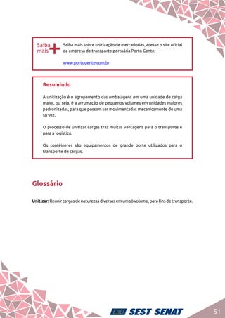 51
bb
Saiba mais sobre unitização de mercadorias, acesse o site oficial
da empresa de transporte portuária Porto Gente.	
www.portogente.com.br
Resumindo	
A unitização é o agrupamento das embalagens em uma unidade de carga
maior, ou seja, é a arrumação de pequenos volumes em unidades maiores
padronizadas, para que possam ser movimentadas mecanicamente de uma
só vez.	
O processo de unitizar cargas traz muitas vantagens para o transporte e
para a logística.	
Os contêineres são equipamentos de grande porte utilizados para o
transporte de cargas.
Glossário
Unitizar: Reunir cargas de naturezas diversas em um só volume, para fins de transporte.
 