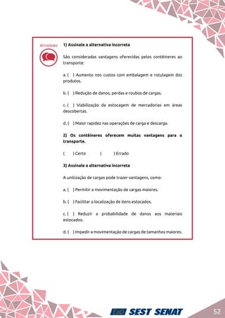 52
dd
1) Assinale a alternativa incorreta	
São consideradas vantagens oferecidas pelos contêineres ao
transporte:	
a. (	 ) Aumento nos custos com embalagem e rotulagem dos
produtos.	
b. (	 ) Redução de danos, perdas e roubos de cargas.	
c. (	 ) Viabilização da estocagem de mercadorias em áreas
descobertas.	
d. (	 ) Maior rapidez nas operações de carga e descarga.	
2) Os contêineres oferecem muitas vantagens para o
transporte.	
(	 ) Certo		 (	 ) Errado	
3) Assinale a alternativa incorreta	
A unitização de cargas pode trazer vantagens, como:	
a. (	 ) Permitir a movimentação de cargas maiores.	
b. (	 ) Facilitar a localização de itens estocados.	
c. (	 ) Reduzir a probabilidade de danos aos materiais
estocados.	
d. (	 ) Impedir a movimentação de cargas de tamanhos maiores.
Atividades
 
