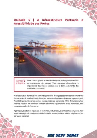 58
Unidade 5 | A Infraestrutura Portuária e
Acessibilidade aos Portos
ff
Você sabe o quanto a acessibilidade aos portos pode interferir
no escoamento das cargas? Você consegue dimensionar a
importância das vias de acesso para o bom andamento das
atividades portuárias?
Ainfraestruturadisponívelnosterminaisportuáriosdecargaspoderepresentarumentrave
às operações de movimentação de cargas, dependendo das condições que apresenta e da
facilidade para integrar-se com os outros modos de transporte. Além da infraestrutura
interna, o acesso aos terminais também determina o quanto eles estão disponíveis para
os demais modos de transporte.
Agora que já sabemos o que são os terminais portuários e já conhecemos um pouco mais
sobre a evolução do sistema portuário brasileiro, vamos conhecer melhor a infraestrutura
portuária nacional.
 