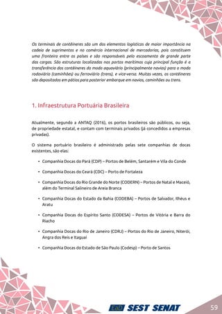 59
Os terminais de contêineres são um dos elementos logísticos de maior importância na
cadeia de suprimentos e no comércio internacional de mercadorias, pois constituem
uma fronteira entre os países e são responsáveis pelo escoamento de grande parte
das cargas. São estruturas localizadas nos portos marítimos cuja principal função é a
transferência dos contêineres do modo aquaviário (principalmente navios) para o modo
rodoviário (caminhões) ou ferroviário (trens), e vice-versa. Muitas vezes, os contêineres
são depositados em pátios para posterior embarque em navios, caminhões ou trens.
1. Infraestrutura Portuária Brasileira
Atualmente, segundo a ANTAQ (2016), os portos brasileiros são públicos, ou seja,
de propriedade estatal, e contam com terminais privados (já concedidos a empresas
privadas).
O sistema portuário brasileiro é administrado pelas sete companhias de docas
existentes, são elas:
•	 Companhia Docas do Pará (CDP) – Portos de Belém, Santarém e Vila do Conde
•	 Companhia Docas do Ceará (CDC) – Porto de Fortaleza
•	 Companhia Docas do Rio Grande do Norte (CODERN) – Portos de Natal e Maceió,
além do Terminal Salineiro de Areia Branca
•	 Companhia Docas do Estado da Bahia (CODEBA) – Portos de Salvador, Ilhéus e
Aratu
•	 Companhia Docas do Espírito Santo (CODESA) – Portos de Vitória e Barra do
Riacho
•	 Companhia Docas do Rio de Janeiro (CDRJ) – Portos do Rio de Janeiro, Niterói,
Angra dos Reis e Itaguaí
•	 Companhia Docas do Estado de São Paulo (Codesp) – Porto de Santos
 