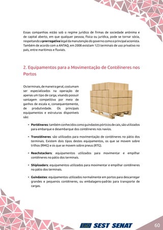 60
Essas companhias estão sob o regime jurídico de firmas de sociedade anônima e
de capital aberto, em que qualquer pessoa, física ou jurídica, pode se tornar sócia,
respeitandoaprerrogativalegaldamanutençãodogovernocomooprincipalacionista.
Também de acordo com a ANTAQ, em 2008 existiam 123 terminais de uso privativo no
país, entre marítimos e fluviais.
2. Equipamentos para a Movimentação de Contêineres nos
Portos
Osterminais,demaneirageral,costumam
ser especializados na operação de
apenas um tipo de carga, visando possuir
vantagem competitiva por meio de
ganhos de escala e, consequentemente,
de produtividade. Os principais
equipamentos e estruturas disponíveis
são:
•	 Portêineres:tambémconhecidoscomoguindastespórticosdecais,sãoutilizados
para embarque e desembarque dos contêineres nos navios.
•	 Transtêineres: são utilizados para movimentação de contêineres no pátio dos
terminais. Existem dois tipos destes equipamentos, os que se movem sobre
trilhos (RMG) e os que se movem sobre pneus (RTG).
•	 Reachstackers: equipamentos utilizados para movimentar e empilhar
contêineres no pátio dos terminais.
•	 Shiploaders: equipamentos utilizados para movimentar e empilhar contêineres
no pátio dos terminais.
•	 Guindastes: equipamentos utilizados normalmente em portos para descarregar
grandes e pequenos contêineres, ou embalagens-padrão para transporte de
cargas.
 