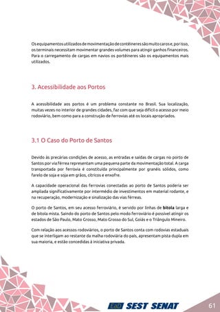 61
Osequipamentosutilizadosdemovimentaçãodecontêineressãomuitocarose,porisso,
os terminais necessitam movimentar grandes volumes para atingir ganhos financeiros.
Para o carregamento de cargas em navios os portêineres são os equipamentos mais
utilizados.
3. Acessibilidade aos Portos
A acessibilidade aos portos é um problema constante no Brasil. Sua localização,
muitas vezes no interior de grandes cidades, faz com que seja difícil o acesso por meio
rodoviário, bem como para a construção de ferrovias até os locais apropriados.
3.1 O Caso do Porto de Santos
Devido às precárias condições de acesso, as entradas e saídas de cargas no porto de
Santos por via férrea representam uma pequena parte da movimentação total. A carga
transportada por ferrovia é constituída principalmente por granéis sólidos, como
farelo de soja e soja em grãos, cítricos e enxofre.
A capacidade operacional das ferrovias conectadas ao porto de Santos poderia ser
ampliada significativamente por intermédio de investimentos em material rodante, e
na recuperação, modernização e sinalização das vias férreas.
O porto de Santos, em seu acesso ferroviário, é servido por linhas de bitola larga e
de bitola mista. Saindo do porto de Santos pelo modo ferroviário é possível atingir os
estados de São Paulo, Mato Grosso, Mato Grosso do Sul, Goiás e o Triângulo Mineiro.
Com relação aos acessos rodoviários, o porto de Santos conta com rodovias estaduais
que se interligam ao restante da malha rodoviária do país, apresentam pista dupla em
sua maioria, e estão concedidas à iniciativa privada.
 