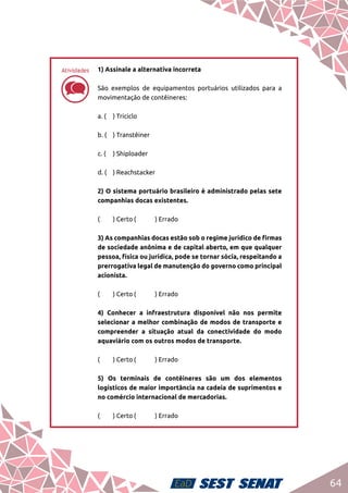 64
dd
1) Assinale a alternativa incorreta	
São exemplos de equipamentos portuários utilizados para a
movimentação de contêineres:	
a. (	 ) Triciclo	
b. (	 ) Transtêiner	
c. (	 ) Shiploader	
d. (	 ) Reachstacker	
2) O sistema portuário brasileiro é administrado pelas sete
companhias docas existentes.	
(	 ) Certo	(	 ) Errado	
3) As companhias docas estão sob o regime jurídico de firmas
de sociedade anônima e de capital aberto, em que qualquer
pessoa, física ou jurídica, pode se tornar sócia, respeitando a
prerrogativa legal de manutenção do governo como principal
acionista.	
(	 ) Certo	(	 ) Errado	
4) Conhecer a infraestrutura disponível não nos permite
selecionar a melhor combinação de modos de transporte e
compreender a situação atual da conectividade do modo
aquaviário com os outros modos de transporte.	
(	 ) Certo	(	 ) Errado	
5) Os terminais de contêineres são um dos elementos
logísticos de maior importância na cadeia de suprimentos e
no comércio internacional de mercadorias.	
(	 ) Certo	(	 ) Errado
Atividades
 