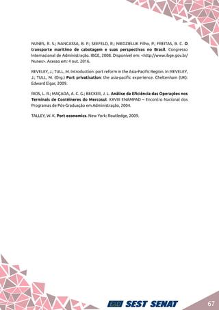 67
NUNES, R. S.; NANCASSA, B. P.; SEEFELD, R.; NIEDZIELUK Filho, P.; FREITAS, B. C. O
transporte marítimo de cabotagem e suas perspectivas no Brasil. Congresso
Internacional de Administração. IBGE, 2008. Disponível em: <http://www.ibge.gov.br/
Nunes>. Acesso em: 4 out. 2016.
REVELEY, J.; TULL, M. Introduction: port reform in the Asia-Pacific Region. In: REVELEY,
J.; TULL, M. (Org.) Port privatisation: the asia-pacific experience. Cheltenham (UK):
Edward Elgar, 2009.
RIOS, L. R.; MAÇADA, A. C. G.; BECKER, J. L. Análise da Eficiência das Operações nos
Terminais de Contêineres do Mercosul. XXVIII ENAMPAD – Encontro Nacional dos
Programas de Pós-Graduação em Administração, 2004.
TALLEY, W. K. Port economics. New York: Routledge, 2009.
 