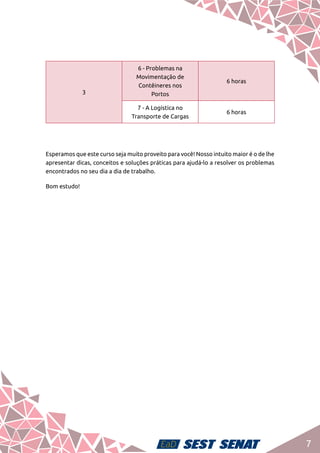 7
Esperamos que este curso seja muito proveito para você! Nosso intuito maior é o de lhe
apresentar dicas, conceitos e soluções práticas para ajudá-lo a resolver os problemas
encontrados no seu dia a dia de trabalho.
Bom estudo!
3
6 - Problemas na
Movimentação de
Contêineres nos
Portos
6 horas
7 - A Logística no
Transporte de Cargas
6 horas
 
