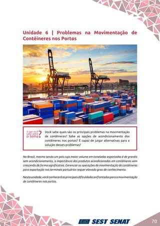 70
Unidade 6 | Problemas na Movimentação de
Contêineres nos Portos
ff
Você sabe quais são os principais problemas na movimentação
de contêineres? Sabe as opções de acondicionamento dos
contêineres nos portos? É capaz de julgar alternativas para a
solução desses problemas?
No Brasil, mesmo sendo um país cujo maior volume em toneladas exportadas é de granéis
sem acondicionamento, a importância dos produtos acondicionados em contêineres vem
crescendo de forma significativa. Gerenciar as operações de movimentação de contêineres
para exportação nos terminais portuários requer elevado grau de conhecimento.
Nestaunidade,vocêconheceráasprincipaisdificuldadesenfrentadasparaamovimentação
de contêineres nos portos.
 