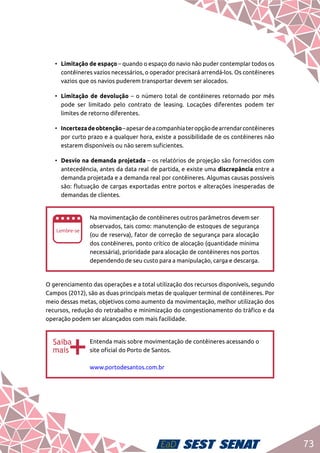 73
•	 Limitação de espaço – quando o espaço do navio não puder contemplar todos os
contêineres vazios necessários, o operador precisará arrendá-los. Os contêineres
vazios que os navios puderem transportar devem ser alocados.
•	 Limitação de devolução – o número total de contêineres retornado por mês
pode ser limitado pelo contrato de leasing. Locações diferentes podem ter
limites de retorno diferentes.
•	 Incertezadeobtenção–apesardeacompanhiateropçãodearrendarcontêineres
por curto prazo e a qualquer hora, existe a possibilidade de os contêineres não
estarem disponíveis ou não serem suficientes.
•	 Desvio na demanda projetada – os relatórios de projeção são fornecidos com
antecedência, antes da data real de partida, e existe uma discrepância entre a
demanda projetada e a demanda real por contêineres. Algumas causas possíveis
são: flutuação de cargas exportadas entre portos e alterações inesperadas de
demandas de clientes.
ee
Na movimentação de contêineres outros parâmetros devem ser
observados, tais como: manutenção de estoques de segurança
(ou de reserva), fator de correção de segurança para alocação
dos contêineres, ponto crítico de alocação (quantidade mínima
necessária), prioridade para alocação de contêineres nos portos
dependendo de seu custo para a manipulação, carga e descarga.
O gerenciamento das operações e a total utilização dos recursos disponíveis, segundo
Campos (2012), são as duas principais metas de qualquer terminal de contêineres. Por
meio dessas metas, objetivos como aumento da movimentação, melhor utilização dos
recursos, redução do retrabalho e minimização do congestionamento do tráfico e da
operação podem ser alcançados com mais facilidade.
bb
Entenda mais sobre movimentação de contêineres acessando o
site oficial do Porto de Santos.	
www.portodesantos.com.br
 