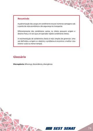 74
Resumindo	
A padronização das cargas em contêineres trouxe inúmeras vantagens sob
o ponto de vista econômico e de segurança no transporte. 	
Diferentemente dos contêineres vazios, os cheios possuem origem e
destino fixos, e é raro que um operador rejeite contêineres cheios. 	
A movimentação de contêineres cheios é mais simples de gerenciar. Uma
vez definidos a origem e o destino, o problema é encontrar a melhor rota
(menor custo ou menor tempo).
Glossário
Discrepância: diferença; discordância, divergência.
 