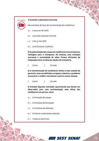 75
dd
1) Assinale a alternativa incorreta	
São exemplos de tipos de movimentação de contêineres:	
a. ( 	 ) House to Pier (H/P)	
b. (	 ) Less than Container Pier (LP)	
c. (	 ) Pier to Pier (P/P)	
d. (	 ) Full Container Load (FCL)	
2) A padronização das cargas em contêineres trouxe inúmeras
vantagens para o transporte. No entanto, essa evolução
acarretou a necessidade de obter formas eficientes de
integração entre os diversos modos de transporte.	
(	 ) Certo		 (	 ) Errado	
3) A movimentação de contêineres cheios é mais simples de
gerenciar. Uma vez definidos a origem e o destino, o problema
é encontrar a melhor rota (menor custo ou menor tempo).	
(	 ) Certo		 (	 ) Errado	
4) Existem algumas restrições operacionais que devem ser
observadas para uma movimentação mais eficaz dos
contêineres nos portos, como:	
a. (	 ) A limitação de espaço.	
b. (	 ) A limitação de devolução.	
c. (	 ) A incerteza de obtenção.	
d. (	 ) O desvio na demanda projetada.	
e. (	 ) Todas as anteriores.
Atividades
 