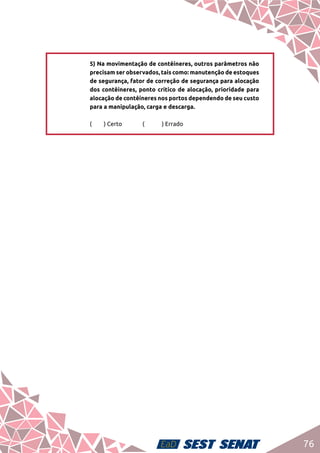 76
5) Na movimentação de contêineres, outros parâmetros não
precisam ser observados, tais como: manutenção de estoques
de segurança, fator de correção de segurança para alocação
dos contêineres, ponto crítico de alocação, prioridade para
alocação de contêineres nos portos dependendo de seu custo
para a manipulação, carga e descarga.	
(	 ) Certo		 (	 ) Errado
 