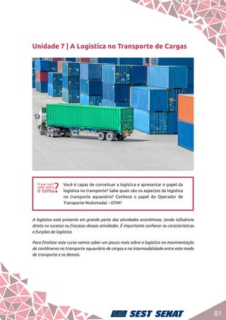 81
Unidade 7 | A Logística no Transporte de Cargas
ff
Você é capaz de conceituar a logística e apresentar o papel da
logística no transporte? Sabe quais são os aspectos da logística
no transporte aquaviário? Conhece o papel do Operador de
Transporte Multimodal – OTM?
A logística está presente em grande parte das atividades econômicas, tendo influência
direta no sucesso ou fracasso dessas atividades. É importante conhecer as características
e funções da logística.
Para finalizar este curso vamos saber um pouco mais sobre a logística na movimentação
de contêineres no transporte aquaviário de cargas e na intermodalidade entre este modo
de transporte e os demais.
 