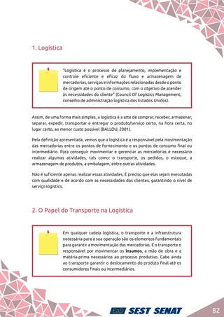 82
1. Logística
“Logística é o processo de planejamento, implementação e
controle eficiente e eficaz do fluxo e armazenagem de
mercadorias, serviços e informações relacionadas desde o ponto
de origem até o ponto de consumo, com o objetivo de atender
às necessidades do cliente” (Council Of Logistics Management,
conselho de administração logística dos Estados Unidos).
Assim, de uma forma mais simples, a logística é a arte de comprar, receber, armazenar,
separar, expedir, transportar e entregar o produto/serviço certo, na hora certa, no
lugar certo, ao menor custo possível (BALLOU, 2001).
Pela definição apresentada, vemos que a logística é a responsável pela movimentação
das mercadorias entre os pontos de fornecimento e os pontos de consumo final ou
intermediário. Para conseguir movimentar e gerenciar as mercadorias é necessário
realizar algumas atividades, tais como: o transporte, os pedidos, o estoque, a
armazenagem de produtos, a embalagem, entre outras atividades.
Não é suficiente apenas realizar essas atividades. É preciso que elas sejam executadas
com qualidade e de acordo com as necessidades dos clientes, garantindo o nível de
serviço logístico.
2. O Papel do Transporte na Logística
Em qualquer cadeia logística, o transporte e a infraestrutura
necessária para a sua operação são os elementos fundamentais
para garantir a movimentação das mercadorias. É o transporte o
responsável por movimentar os insumos, a mão de obra e a
matéria-prima necessários ao processo produtivo. Cabe ainda
ao transporte garantir o deslocamento do produto final até os
consumidores finais ou intermediários.
 