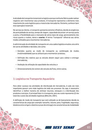 83
A atividade de transporte é essencial na logística porque nenhuma fábrica pode realizar
negócios sem movimentar seus produtos. O transporte representa o elemento mais
importante do custo logístico para a maioria das mercadorias. Portanto, conhecer bem
essa operação é essencial.
No serviço ao cliente, o transporte apresenta extrema influência, devido às exigências
de pontualidade do serviço, tempo de viagem, capacidade de prover um serviço porta
a porta, à flexibilidade para o manuseio de vários tipos de carga, gerenciamento dos
riscos quanto a roubos, danos e avarias. O termo “transporte” refere-se aos vários
modos utilizados para movimentar mercadorias.
A administração da atividade de transporte em uma cadeia logística envolve uma série
de outras atividades e decisões, tais como:
•	Decisões quanto ao modo de transporte ou combinação de modos
(multimodalidade) que se utilizará para movimentar produtos;
•	 Definição dos roteiros que os veículos devem seguir para coletar e entregar
mercadorias;
•	 Avaliação da utilização da capacidade dos veículos; e
•	 Dimensionamento do número de veículos da frota, entre outras.
3. Logística no Transporte Aquaviário
Para obter sucesso nas atividades de distribuição de mercadorias, é cada vez mais
importante possuir uma visão logística de todo seu processo. Ou seja, é necessário
identificar a melhor maneira de otimizar recursos, estoques e a distribuição dos
produtos e serviços. O principal fator é o transporte, pois seu custo representa 2/3 do
total dos custos das atividades logísticas (BALLOU, 2001).
A definição do modo de transporte que será utilizado se dá basicamente devido às
características da carga (por exemplo: tamanho, volume, peso, fragilidade, segurança,
distância entre origem e destino e prazo de entrega) e às características da modalidade
 