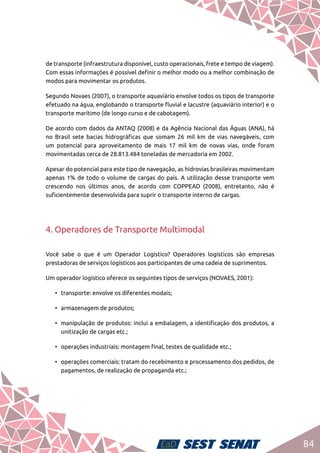84
de transporte (infraestrutura disponível, custo operacionais, frete e tempo de viagem).
Com essas informações é possível definir o melhor modo ou a melhor combinação de
modos para movimentar os produtos.
Segundo Novaes (2007), o transporte aquaviário envolve todos os tipos de transporte
efetuado na água, englobando o transporte fluvial e lacustre (aquaviário interior) e o
transporte marítimo (de longo curso e de cabotagem).
De acordo com dados da ANTAQ (2008) e da Agência Nacional das Águas (ANA), há
no Brasil sete bacias hidrográficas que somam 26 mil km de vias navegáveis, com
um potencial para aproveitamento de mais 17 mil km de novas vias, onde foram
movimentadas cerca de 28.813.484 toneladas de mercadoria em 2002.
Apesar do potencial para este tipo de navegação, as hidrovias brasileiras movimentam
apenas 1% de todo o volume de cargas do país. A utilização desse transporte vem
crescendo nos últimos anos, de acordo com COPPEAD (2008), entretanto, não é
suficientemente desenvolvida para suprir o transporte interno de cargas.
4. Operadores de Transporte Multimodal
Você sabe o que é um Operador Logístico? Operadores logísticos são empresas
prestadoras de serviços logísticos aos participantes de uma cadeia de suprimentos.
Um operador logístico oferece os seguintes tipos de serviços (NOVAES, 2001):
•	 transporte: envolve os diferentes modais;
•	 armazenagem de produtos;
•	 manipulação de produtos: inclui a embalagem, a identificação dos produtos, a
unitização de cargas etc.;
•	 operações industriais: montagem final, testes de qualidade etc.;
•	 operações comerciais: tratam do recebimento e processamento dos pedidos, de
pagamentos, de realização de propaganda etc.;
 