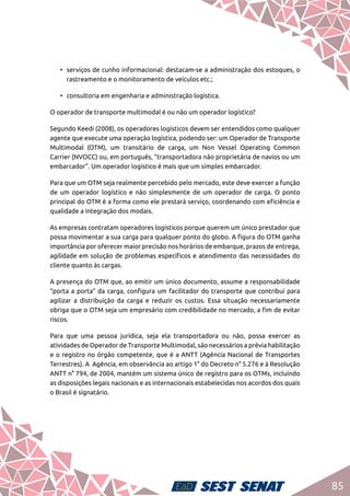 85
•	 serviços de cunho informacional: destacam-se a administração dos estoques, o
rastreamento e o monitoramento de veículos etc.;
•	 consultoria em engenharia e administração logística.
O operador de transporte multimodal é ou não um operador logístico?
Segundo Keedi (2008), os operadores logísticos devem ser entendidos como qualquer
agente que execute uma operação logística, podendo ser: um Operador de Transporte
Multimodal (OTM), um transitário de carga, um Non Vessel Operating Common
Carrier (NVOCC) ou, em português, “transportadora não proprietária de navios ou um
embarcador”. Um operador logístico é mais que um simples embarcador.
Para que um OTM seja realmente percebido pelo mercado, este deve exercer a função
de um operador logístico e não simplesmente de um operador de carga. O ponto
principal do OTM é a forma como ele prestará serviço, coordenando com eficiência e
qualidade a integração dos modais.
As empresas contratam operadores logísticos porque querem um único prestador que
possa movimentar a sua carga para qualquer ponto do globo. A figura do OTM ganha
importância por oferecer maior precisão nos horários de embarque, prazos de entrega,
agilidade em solução de problemas específicos e atendimento das necessidades do
cliente quanto às cargas.
A presença do OTM que, ao emitir um único documento, assume a responsabilidade
“porta a porta” da carga, configura um facilitador do transporte que contribui para
agilizar a distribuição da carga e reduzir os custos. Essa situação necessariamente
obriga que o OTM seja um empresário com credibilidade no mercado, a fim de evitar
riscos.
Para que uma pessoa jurídica, seja ela transportadora ou não, possa exercer as
atividades de Operador de Transporte Multimodal, são necessários a prévia habilitação
e o registro no órgão competente, que é a ANTT (Agência Nacional de Transportes
Terrestres). A Agência, em observância ao artigo 1° do Decreto n° 5.276 e à Resolução
ANTT n° 794, de 2004, mantém um sistema único de registro para os OTMs, incluindo
as disposições legais nacionais e as internacionais estabelecidas nos acordos dos quais
o Brasil é signatário.
 