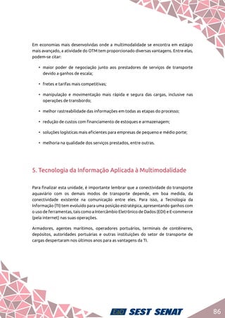 86
Em economias mais desenvolvidas onde a multimodalidade se encontra em estágio
mais avançado, a atividade do OTM tem proporcionado diversas vantagens. Entre elas,
podem-se citar:
•	 maior poder de negociação junto aos prestadores de serviços de transporte
devido a ganhos de escala;
•	 fretes e tarifas mais competitivas;
•	 manipulação e movimentação mais rápida e segura das cargas, inclusive nas
operações de transbordo;
•	 melhor rastreabilidade das informações em todas as etapas do processo;
•	 redução de custos com financiamento de estoques e armazenagem;
•	 soluções logísticas mais eficientes para empresas de pequeno e médio porte;
•	 melhoria na qualidade dos serviços prestados, entre outras.
5. Tecnologia da Informação Aplicada à Multimodalidade
Para finalizar esta unidade, é importante lembrar que a conectividade do transporte
aquaviário com os demais modos de transporte depende, em boa medida, da
conectividade existente na comunicação entre eles. Para isso, a Tecnologia da
Informação (TI) tem evoluído para uma posição estratégica, apresentando ganhos com
o uso de ferramentas, tais como a Intercâmbio Eletrônico de Dados (EDI) e E-commerce
(pela internet) nas suas operações.
Armadores, agentes marítimos, operadores portuários, terminais de contêineres,
depósitos, autoridades portuárias e outras instituições do setor de transporte de
cargas despertaram nos últimos anos para as vantagens da TI.
 