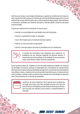 87
Até há pouco tempo, a tecnologia utilizada para a gestão de contêineres de cargas no
setor aquaviário incluía apenas os sistemas de controle de folha de pagamento e outros
sistemas de escopo administrativo para o Gerenciamento Operacional, Administrativo
e Financeiro, auxiliados por Sistemas de Apoio à Decisão (SAD) e Sistemas de Apoio
Executivo (SAE).
A busca por melhores ferramentas de TI ocorreu para:
•	 Atender as necessidades de autoridades locais de fiscalização.
•	 Garantir a qualidade em todas as operações.
•	 Gerar informações para a tomada de decisão à gestão.
•	 Reduzir os custos de todas as operações.
•	 Permitir controles básicos de todas as atividades com os contêineres.
aa
A escolha da tecnologia mais adequada para solucionar os
problemas de sua empresa depende de diversos fatores. É
importante que você conheça as tecnologias de seus parceiros,
já que vocês devem utilizar sistemas compatíveis.
Como pudemos observar, a logística é uma operação ampla que engloba um conjunto
de atividades: transporte, estoque, armazenagem etc. É necessário um conhecimento
abrangenteemcadaumadessasatividadesparagarantirosucessodamovimentaçãode
mercadorias. Assim, a logística torna-se de grande importância para o relacionamento
entre produtor e cliente, onde o primeiro busca atender às necessidades do segundo,
com o fornecimento de um serviço de qualidade.
ee
Lembre-se de que transportar não é apenas levar produtos de
um lugar para outro, pois esta atividade envolve uma série de
outros fatores interligados que são indispensáveis para oferecer
bons serviços aos clientes e para manter a competitividade no
mercado.
 