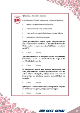 89
dd
1) Assinale a alternativa incorreta	
A atividade do OTM pode proporcionar vantagens, tais como:	
(	 ) Melhor rastreabilidade das informações.	
(	 ) Fretes e tarifas maiores para o cliente.	
(	 ) Maior poder de negociação junto aos transportadores.	
(	 ) Redução nos custos com estoques.	
2) Para que uma pessoa jurídica, seja ela transportadora ou
não, possa exercer as atividades de Operador de Transporte
Multimodal são necessários a prévia habilitação e o registro
na ANTT.	
(	 ) Certo	(	 ) Errado	
3) A definição do modo de transporte que será utilizado se dá
basicamente devido às características da carga e da
modalidade de transporte. 	
(	 ) Certo	(	 ) Errado	
4) Transportar é apenas levar produtos de um lugar para
outro, não sendo uma atividade que envolve uma série de
outros fatores interligados, indispensáveis para oferecer
bons serviços aos clientes e manter a competitividade no
mercado.	
(	 ) Certo	(	 ) Errado 	
5) A logística é uma atividade ampla que engloba um conjunto
de atividades: transporte, estoque e armazenagem.	
(	 ) Certo	(	 ) Errado
Atividades
 