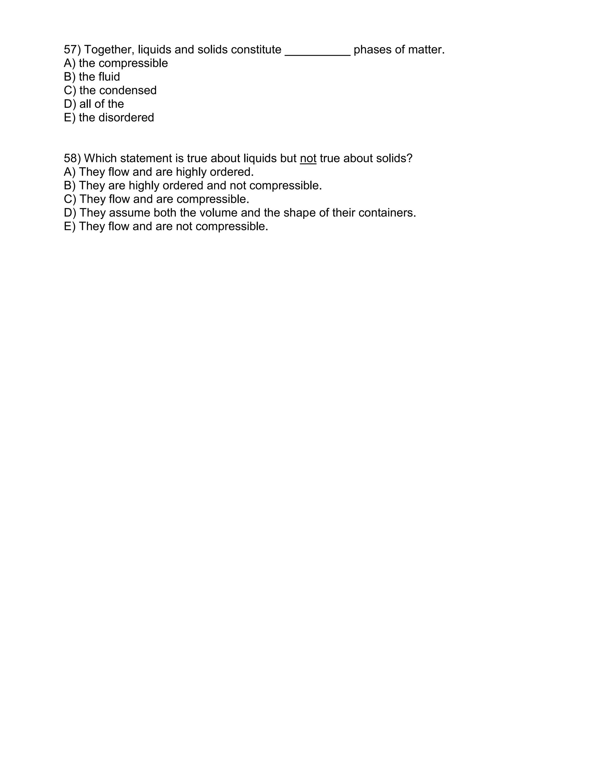 57) Together, liquids and solids constitute __________ phases of matter.
A) the compressible
B) the fluid
C) the condensed
D) all of the
E) the disordered
58) Which statement is true about liquids but not true about solids?
A) They flow and are highly ordered.
B) They are highly ordered and not compressible.
C) They flow and are compressible.
D) They assume both the volume and the shape of their containers.
E) They flow and are not compressible.
 