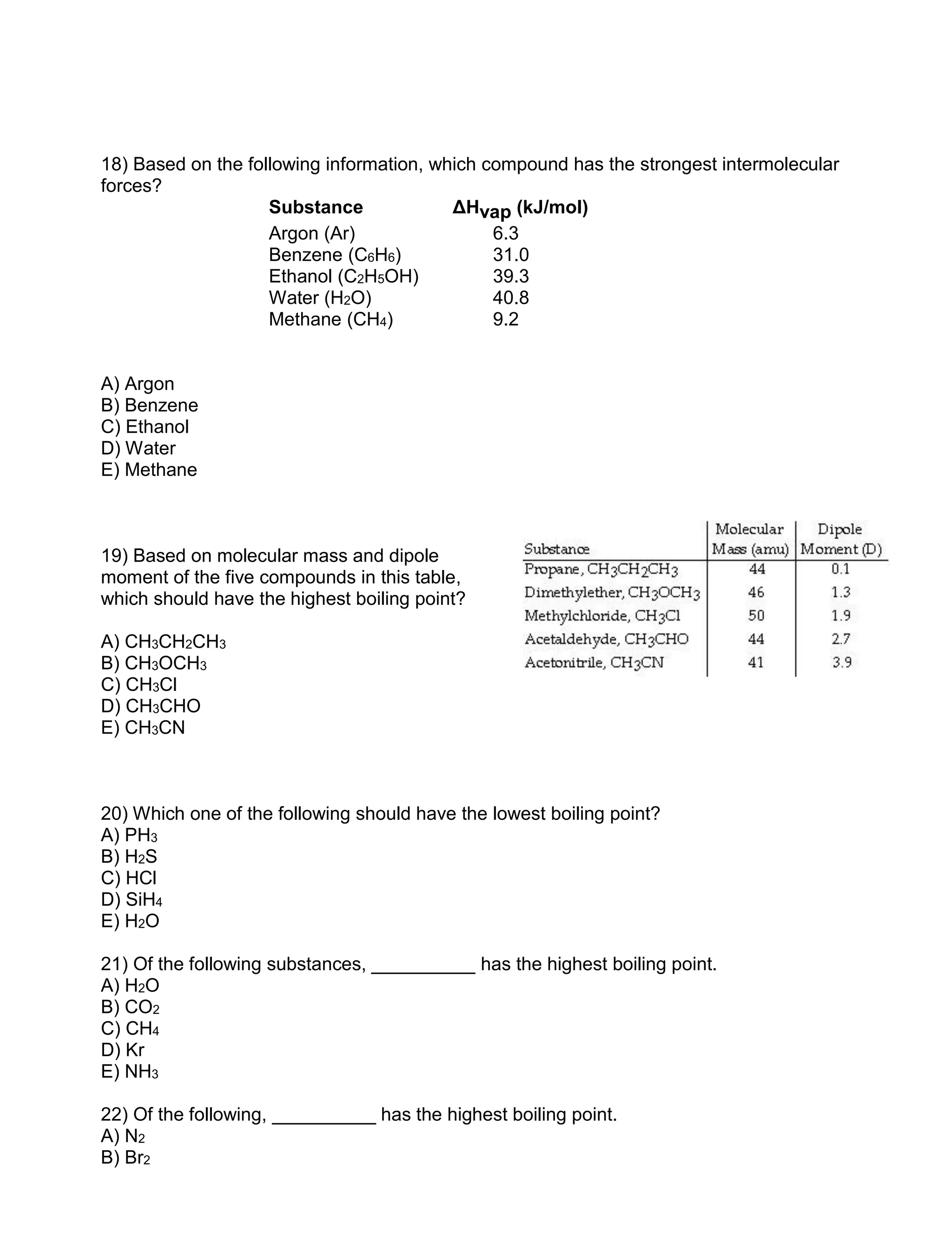 18) Based on the following information, which compound has the strongest intermolecular
forces?
Substance ΔHvap (kJ/mol)
Argon (Ar) 6.3
Benzene (C6H6) 31.0
Ethanol (C2H5OH) 39.3
Water (H2O) 40.8
Methane (CH4) 9.2
A) Argon
B) Benzene
C) Ethanol
D) Water
E) Methane
19) Based on molecular mass and dipole
moment of the five compounds in this table,
which should have the highest boiling point?
A) CH3CH2CH3
B) CH3OCH3
C) CH3Cl
D) CH3CHO
E) CH3CN
20) Which one of the following should have the lowest boiling point?
A) PH3
B) H2S
C) HCl
D) SiH4
E) H2O
21) Of the following substances, __________ has the highest boiling point.
A) H2O
B) CO2
C) CH4
D) Kr
E) NH3
22) Of the following, __________ has the highest boiling point.
A) N2
B) Br2
 