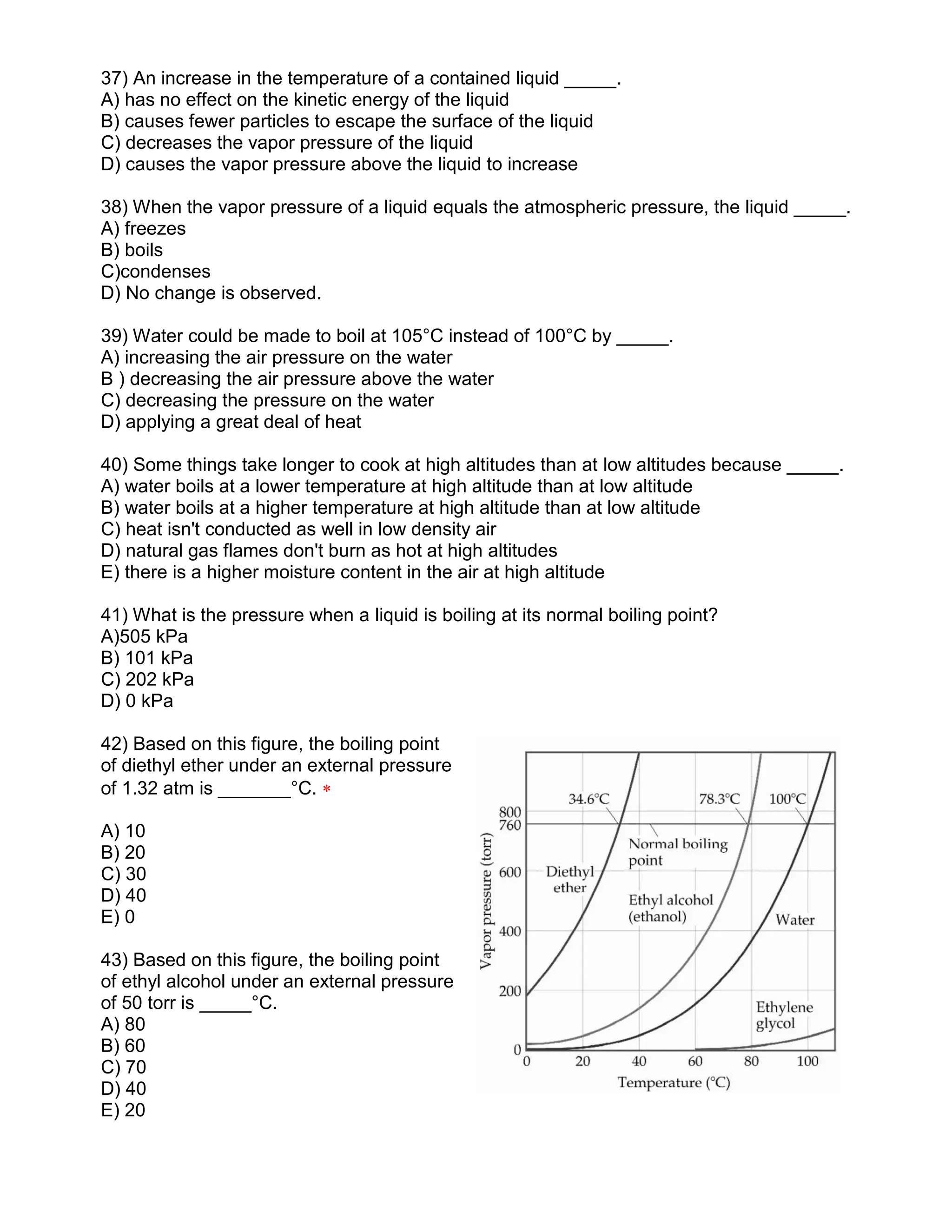 37) An increase in the temperature of a contained liquid _____.
A) has no effect on the kinetic energy of the liquid
B) causes fewer particles to escape the surface of the liquid
C) decreases the vapor pressure of the liquid
D) causes the vapor pressure above the liquid to increase
38) When the vapor pressure of a liquid equals the atmospheric pressure, the liquid _____.
A) freezes
B) boils
C)condenses
D) No change is observed.
39) Water could be made to boil at 105°C instead of 100°C by _____.
A) increasing the air pressure on the water
B ) decreasing the air pressure above the water
C) decreasing the pressure on the water
D) applying a great deal of heat
40) Some things take longer to cook at high altitudes than at low altitudes because _____.
A) water boils at a lower temperature at high altitude than at low altitude
B) water boils at a higher temperature at high altitude than at low altitude
C) heat isn't conducted as well in low density air
D) natural gas flames don't burn as hot at high altitudes
E) there is a higher moisture content in the air at high altitude
41) What is the pressure when a liquid is boiling at its normal boiling point?
A)505 kPa
B) 101 kPa
C) 202 kPa
D) 0 kPa
42) Based on this figure, the boiling point
of diethyl ether under an external pressure
of 1.32 atm is _______°C. 
A) 10
B) 20
C) 30
D) 40
E) 0
43) Based on this figure, the boiling point
of ethyl alcohol under an external pressure
of 50 torr is _____°C.
A) 80
B) 60
C) 70
D) 40
E) 20
 