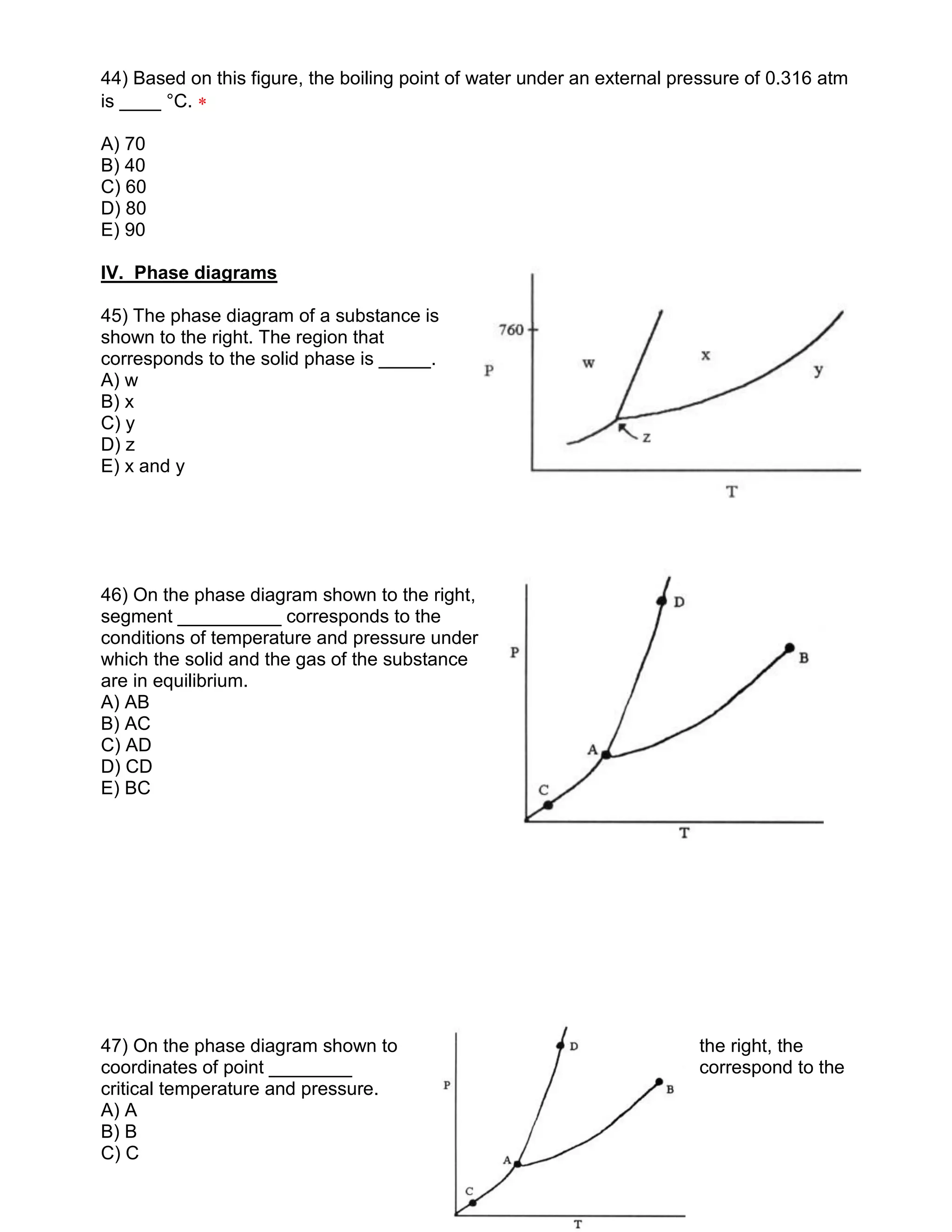 44) Based on this figure, the boiling point of water under an external pressure of 0.316 atm
is ____ °C. 
A) 70
B) 40
C) 60
D) 80
E) 90
IV. Phase diagrams
45) The phase diagram of a substance is
shown to the right. The region that
corresponds to the solid phase is _____.
A) w
B) x
C) y
D) z
E) x and y
46) On the phase diagram shown to the right,
segment __________ corresponds to the
conditions of temperature and pressure under
which the solid and the gas of the substance
are in equilibrium.
A) AB
B) AC
C) AD
D) CD
E) BC
47) On the phase diagram shown to the right, the
coordinates of point ________ correspond to the
critical temperature and pressure.
A) A
B) B
C) C
 