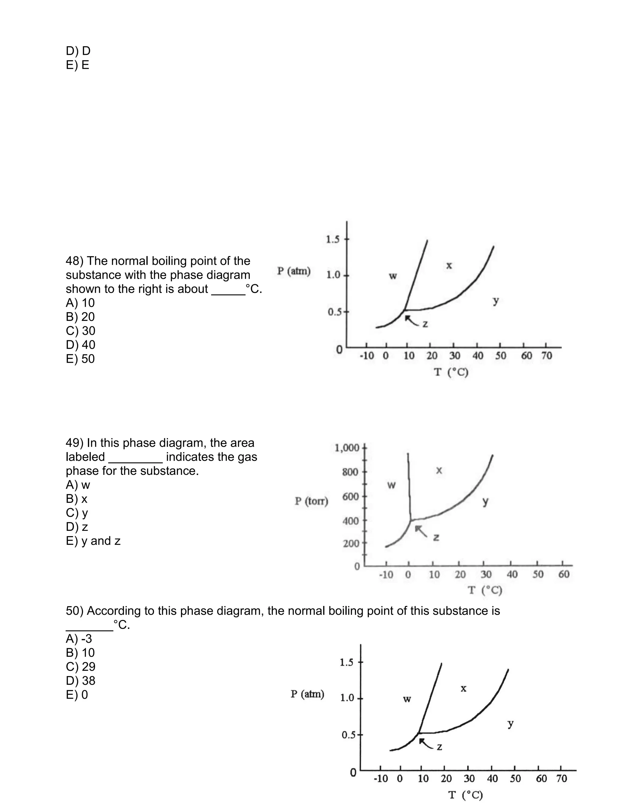 D) D
E) E
48) The normal boiling point of the
substance with the phase diagram
shown to the right is about _____°C.
A) 10
B) 20
C) 30
D) 40
E) 50
49) In this phase diagram, the area
labeled ________ indicates the gas
phase for the substance.
A) w
B) x
C) y
D) z
E) y and z
50) According to this phase diagram, the normal boiling point of this substance is
_______°C.
A) -3
B) 10
C) 29
D) 38
E) 0
 