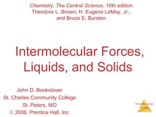 Chemistry, The Central Science, 10th edition
Theodore L. Brown; H. Eugene LeMay, Jr.;
and Bruce E. Bursten

Intermolecular Forces,
Liquids, and Solids
John D. Bookstaver
St. Charles Community College
St. Peters, MO
© 2006, Prentice Hall, Inc.

Intermolecular
Forces

 