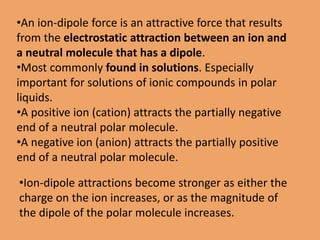 •An ion-dipole force is an attractive force that results
from the electrostatic attraction between an ion and
a neutral molecule that has a dipole.
•Most commonly found in solutions. Especially
important for solutions of ionic compounds in polar
liquids.
•A positive ion (cation) attracts the partially negative
end of a neutral polar molecule.
•A negative ion (anion) attracts the partially positive
end of a neutral polar molecule.
•Ion-dipole attractions become stronger as either the
charge on the ion increases, or as the magnitude of
the dipole of the polar molecule increases.
 