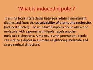 It arising from interactions between rotating permanent
dipoles and from the polarizability of atoms and molecules
(induced dipoles). These induced dipoles occur when one
molecule with a permanent dipole repels another
molecule’s electrons. A molecule with permanent dipole
can induce a dipole in a similar neighboring molecule and
cause mutual attraction.
What is induced dipole ?
 