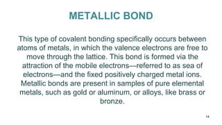 METALLIC BOND
This type of covalent bonding specifically occurs between
atoms of metals, in which the valence electrons are free to
move through the lattice. This bond is formed via the
attraction of the mobile electrons—referred to as sea of
electrons—and the fixed positively charged metal ions.
Metallic bonds are present in samples of pure elemental
metals, such as gold or aluminum, or alloys, like brass or
bronze.
14
 