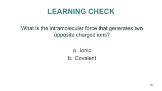 LEARNING CHECK
16
What is the intramolecular force that generates two
opposite charged ions?
a. Ionic
b. Covalent
 