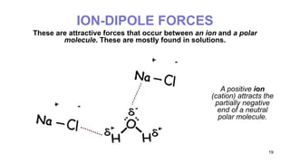 19
ION-DIPOLE FORCES
These are attractive forces that occur between an ion and a polar
molecule. These are mostly found in solutions.
A positive ion
(cation) attracts the
partially negative
end of a neutral
polar molecule.
 