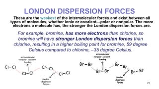 21
LONDON DISPERSION FORCES
These are the weakest of the intermolecular forces and exist between all
types of molecules, whether ionic or covalent—polar or nonpolar. The more
electrons a molecule has, the stronger the London dispersion forces are.
For example, bromine, has more electrons than chlorine, so
bromine will have stronger London dispersion forces than
chlorine, resulting in a higher boiling point for bromine, 59 degree
Celsius compared to chlorine, –35 degree Celsius.
 