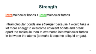 Strength
Intramolecular bonds > intermolecular forces
Intramolecular bonds are stronger because it would take a
lot more energy to overcome covalent bonds and break
apart the molecule than to overcome intermolecular forces
in between the atoms (to make it become a liquid or gas).
8
 