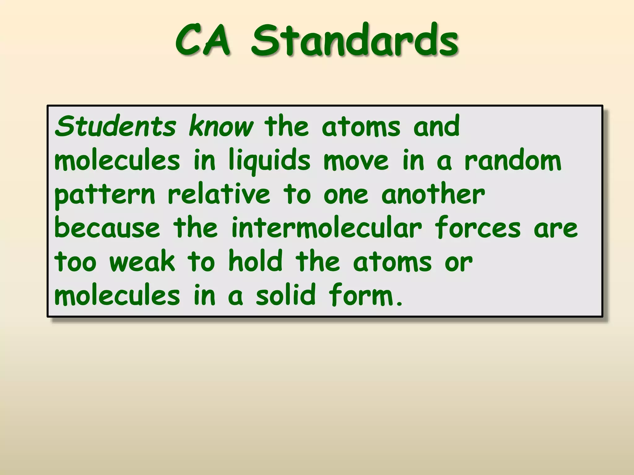 CA Standards
Students know the atoms and
molecules in liquids move in a random
pattern relative to one another
because the intermolecular forces are
too weak to hold the atoms or
molecules in a solid form.
 