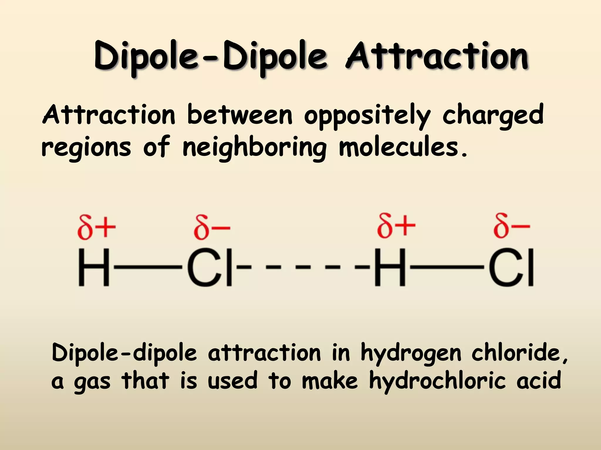 Dipole-Dipole Attraction
Attraction between oppositely charged
regions of neighboring molecules.
Dipole-dipole attraction in hydrogen chloride,
a gas that is used to make hydrochloric acid
 