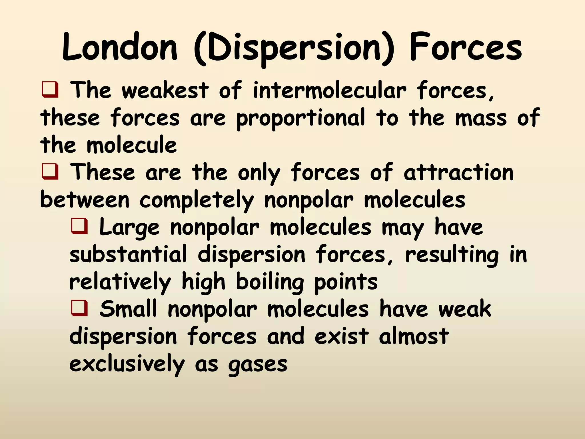 London (Dispersion) Forces
 The weakest of intermolecular forces,
these forces are proportional to the mass of
the molecule
 These are the only forces of attraction
between completely nonpolar molecules
 Large nonpolar molecules may have
substantial dispersion forces, resulting in
relatively high boiling points
 Small nonpolar molecules have weak
dispersion forces and exist almost
exclusively as gases
 