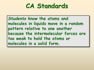 CA Standards
Students know the atoms and
molecules in liquids move in a random
pattern relative to one another
because the intermolecular forces are
too weak to hold the atoms or
molecules in a solid form.
 