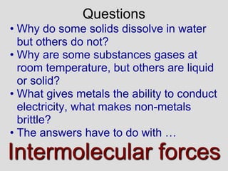 • Why do some solids dissolve in water
but others do not?
• Why are some substances gases at
room temperature, but others are liquid
or solid?
• What gives metals the ability to conduct
electricity, what makes non-metals
brittle?
• The answers have to do with …
Intermolecular forces
Questions
 