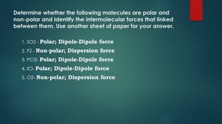 Determine whether the following molecules are polar and
non-polar and Identify the intermolecular forces that linked
between them. Use another sheet of paper for your answer.
1. SO2 - Polar; Dipole-Dipole force
2. F2 - Non-polar; Dispersion force
3. PCl3- Polar; Dipole-Dipole force
4. ICl- Polar; Dipole-Dipole force
5. O2- Non-polar; Dispersion force
 