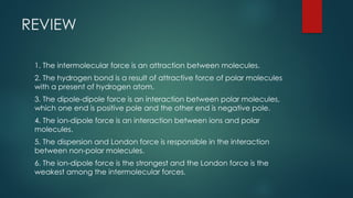 REVIEW
1. The intermolecular force is an attraction between molecules.
2. The hydrogen bond is a result of attractive force of polar molecules
with a present of hydrogen atom.
3. The dipole-dipole force is an interaction between polar molecules,
which one end is positive pole and the other end is negative pole.
4. The ion-dipole force is an interaction between ions and polar
molecules.
5. The dispersion and London force is responsible in the interaction
between non-polar molecules.
6. The ion-dipole force is the strongest and the London force is the
weakest among the intermolecular forces.
 
