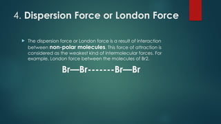 4. Dispersion Force or London Force
 The dispersion force or London force is a result of interaction
between non-polar molecules. This force of attraction is
considered as the weakest kind of intermolecular forces. For
example, London force between the molecules of Br2.
Br—Br-------Br—Br
 