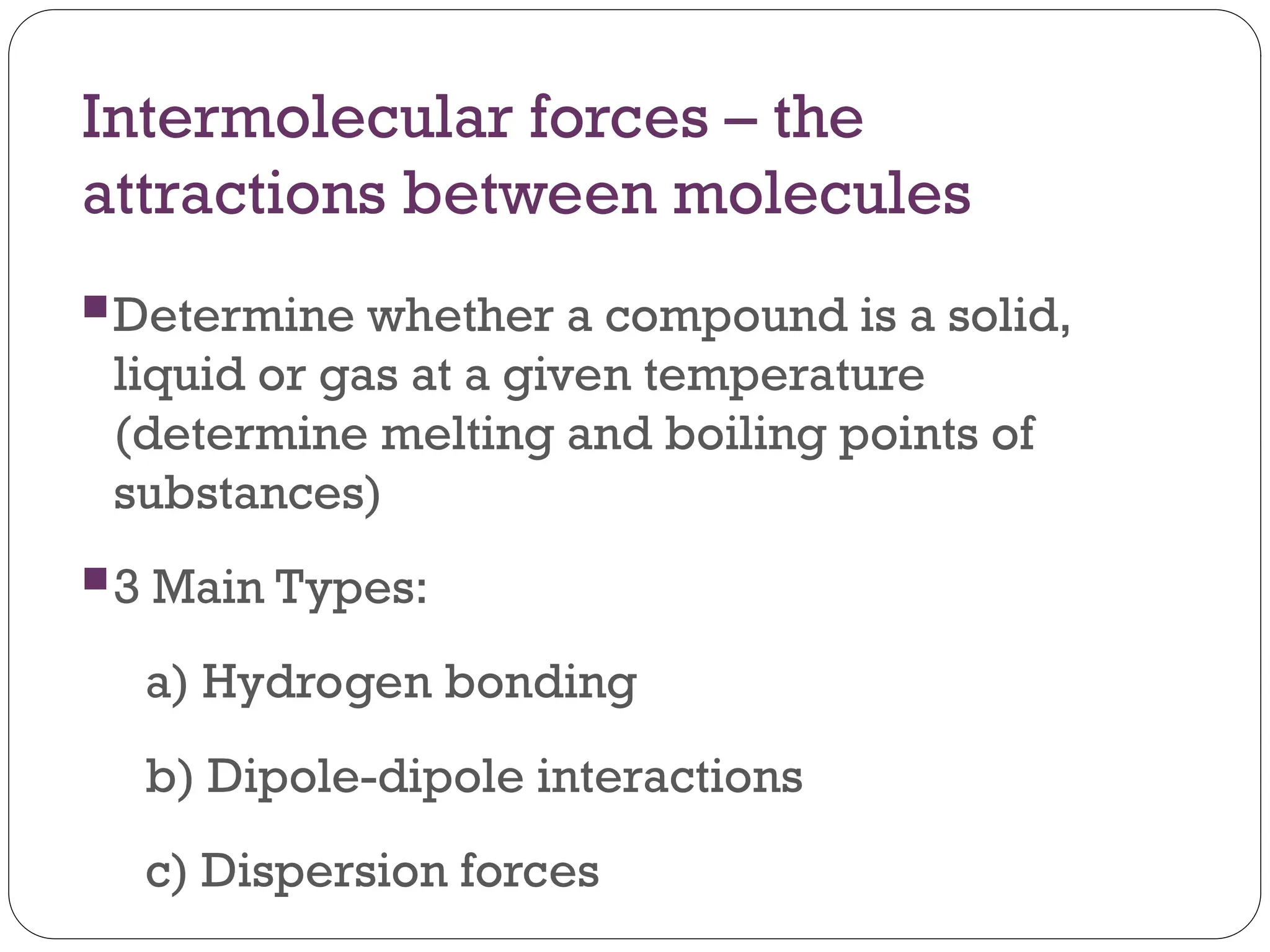 Intermolecular forces – the
attractions between molecules
Determine whether a compound is a solid,
liquid or gas at a given temperature
(determine melting and boiling points of
substances)
3 Main Types:
a) Hydrogen bonding
b) Dipole-dipole interactions
c) Dispersion forces
 