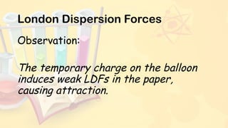 London Dispersion Forces
Observation:
The temporary charge on the balloon
induces weak LDFs in the paper,
causing attraction.
 