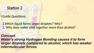 Station 2
•Guide Questions:
1.Which liquid forms larger droplets? Why?
2. Why does water stick together more than alcohol?
Concept:
Water’s strong Hydrogen Bonding causes it to form
larger droplets compared to alcohol, which has weaker
intermolecular forces.
 