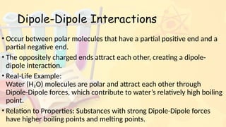 Dipole-Dipole Interactions
• Occur between polar molecules that have a partial positive end and a
partial negative end.
• The oppositely charged ends attract each other, creating a dipole-
dipole interaction.
• Real-Life Example:
Water (H₂O) molecules are polar and attract each other through
Dipole-Dipole forces, which contribute to water’s relatively high boiling
point.
• Relation to Properties: Substances with strong Dipole-Dipole forces
have higher boiling points and melting points.
 